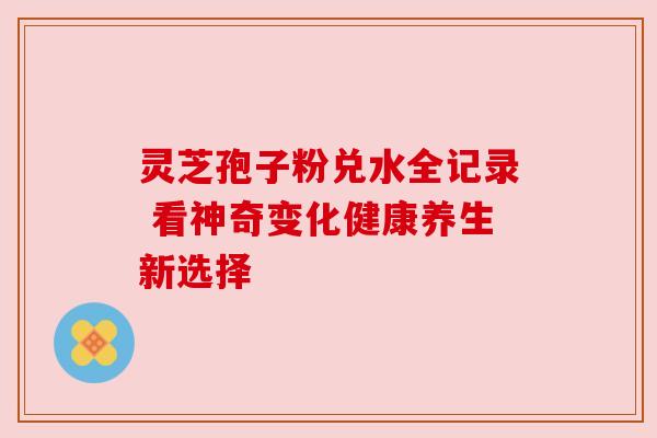 灵芝孢子粉兑水全记录 看神奇变化健康养生新选择