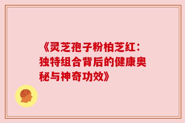 《灵芝孢子粉柏芝红：独特组合背后的健康奥秘与神奇功效》