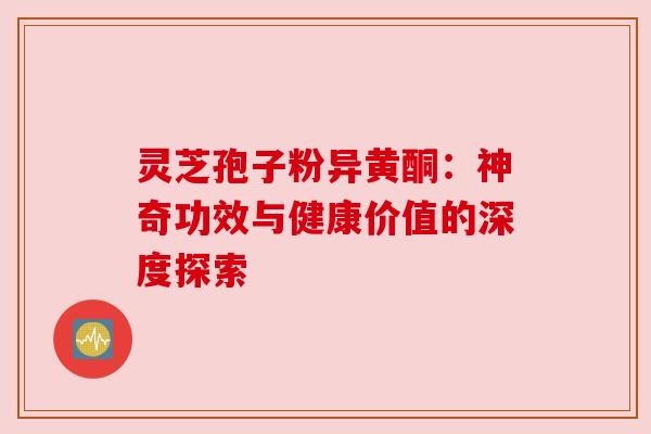 灵芝孢子粉异黄酮：神奇功效与健康价值的深度探索