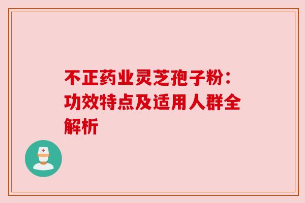 不正药业灵芝孢子粉：功效特点及适用人群全解析