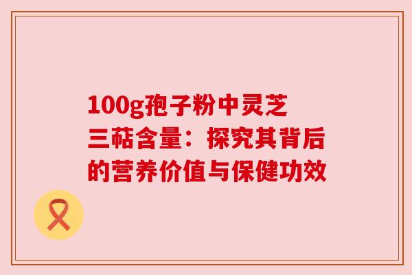 100g孢子粉中灵芝三萜含量：探究其背后的营养价值与保健功效