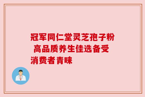 冠军同仁堂灵芝孢子粉 高品质养生佳选备受消费者青睐