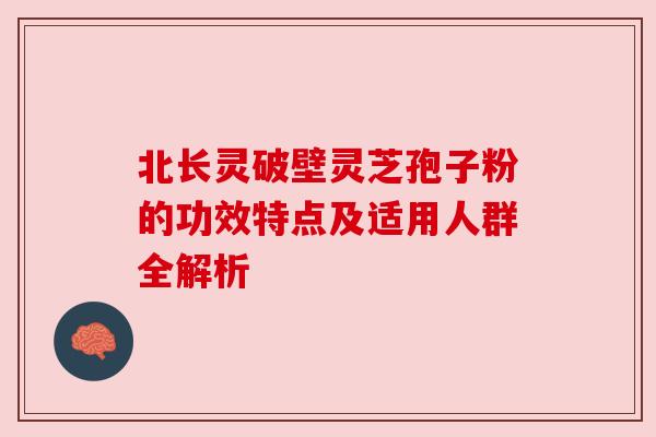 北长灵破壁灵芝孢子粉的功效特点及适用人群全解析