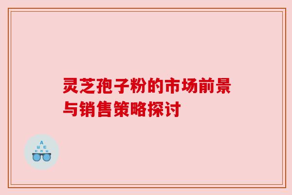 灵芝孢子粉的市场前景与销售策略探讨