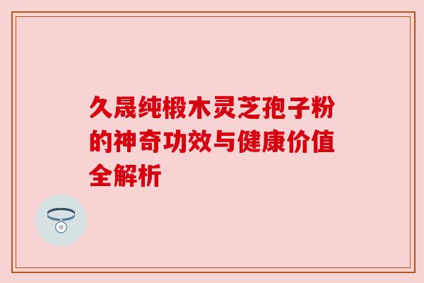 久晟纯椴木灵芝孢子粉的神奇功效与健康价值全解析