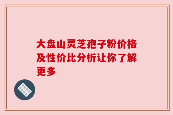 大盘山灵芝孢子粉价格及性价比分析让你了解更多