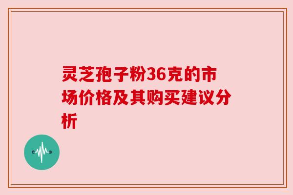 灵芝孢子粉36克的市场价格及其购买建议分析