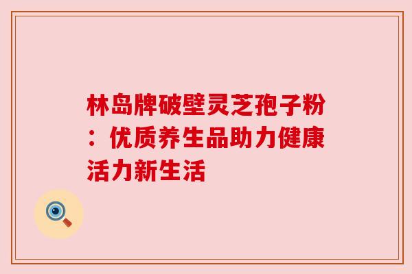 林岛牌破壁灵芝孢子粉：优质养生品助力健康活力新生活