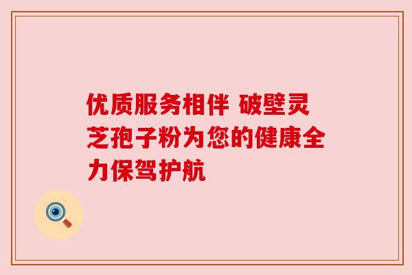 优质服务相伴 破壁灵芝孢子粉为您的健康全力保驾护航