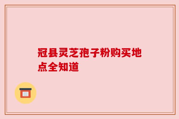 冠县灵芝孢子粉购买地点全知道