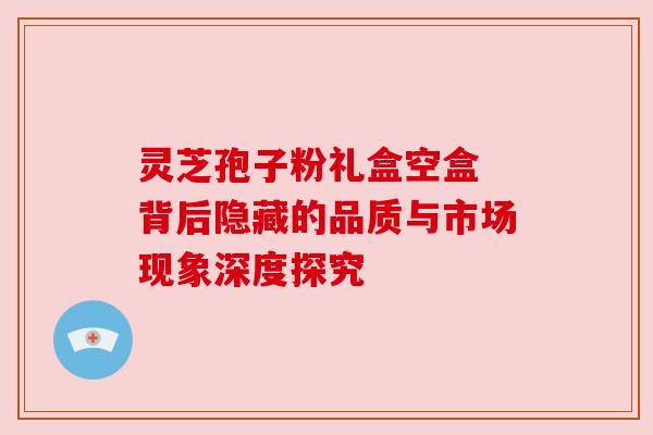 灵芝孢子粉礼盒空盒 背后隐藏的品质与市场现象深度探究