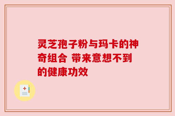 灵芝孢子粉与玛卡的神奇组合 带来意想不到的健康功效