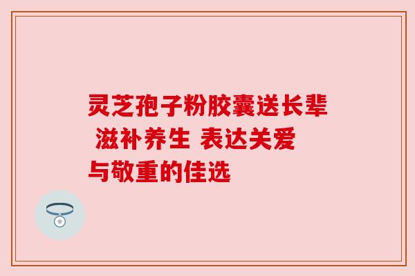 灵芝孢子粉胶囊送长辈 滋补养生 表达关爱与敬重的佳选