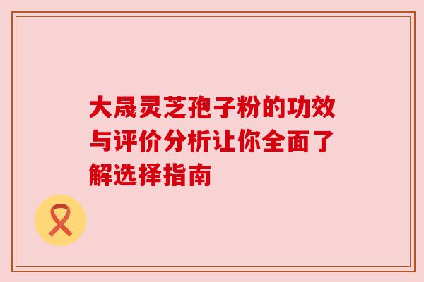 大晟灵芝孢子粉的功效与评价分析让你全面了解选择指南