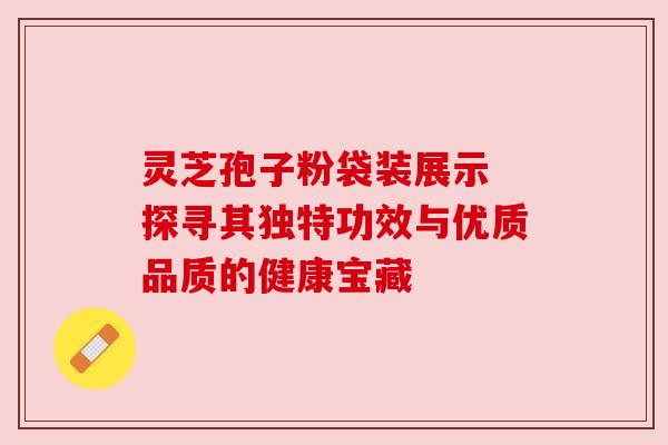 灵芝孢子粉袋装展示 探寻其独特功效与优质品质的健康宝藏