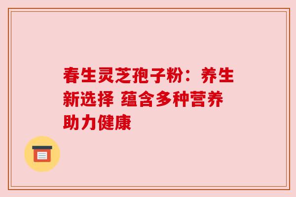 春生灵芝孢子粉：养生新选择 蕴含多种营养助力健康