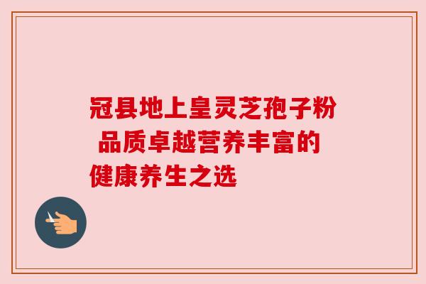 冠县地上皇灵芝孢子粉 品质卓越营养丰富的健康养生之选