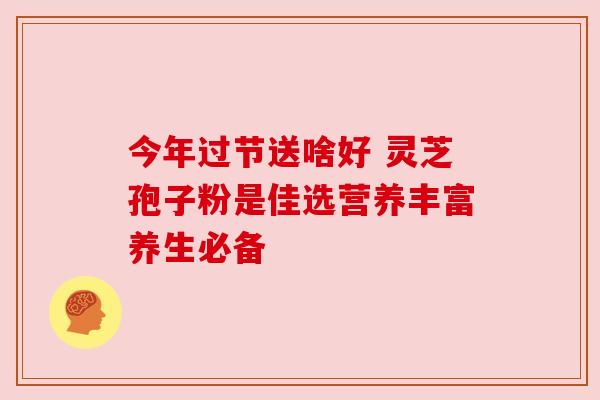 今年过节送啥好 灵芝孢子粉是佳选营养丰富养生必备