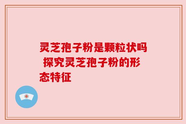 灵芝孢子粉是颗粒状吗 探究灵芝孢子粉的形态特征