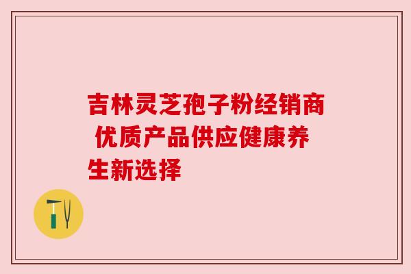 吉林灵芝孢子粉经销商 优质产品供应健康养生新选择