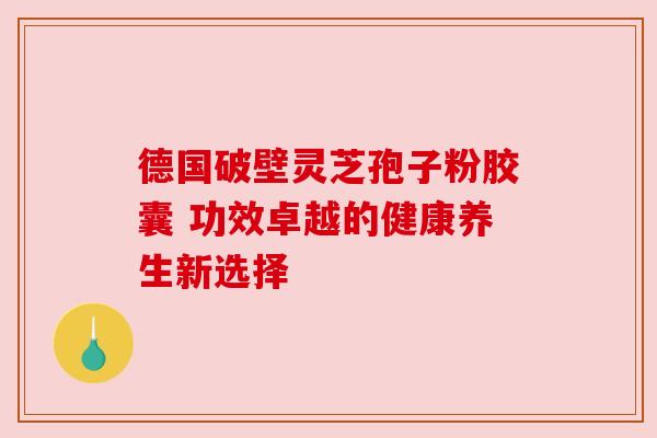 德国破壁灵芝孢子粉胶囊 功效卓越的健康养生新选择