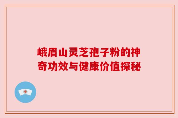 峨眉山灵芝孢子粉的神奇功效与健康价值探秘