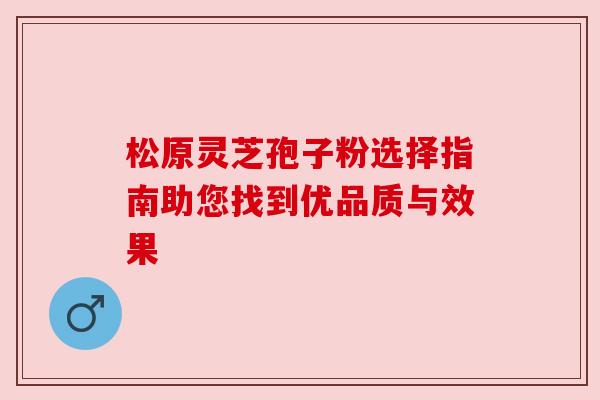 松原灵芝孢子粉选择指南助您找到优品质与效果