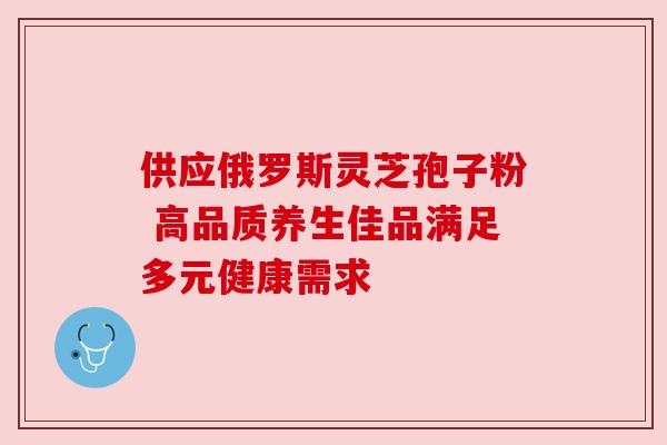 供应俄罗斯灵芝孢子粉 高品质养生佳品满足多元健康需求