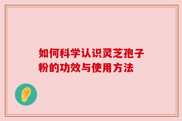 如何科学认识灵芝孢子粉的功效与使用方法