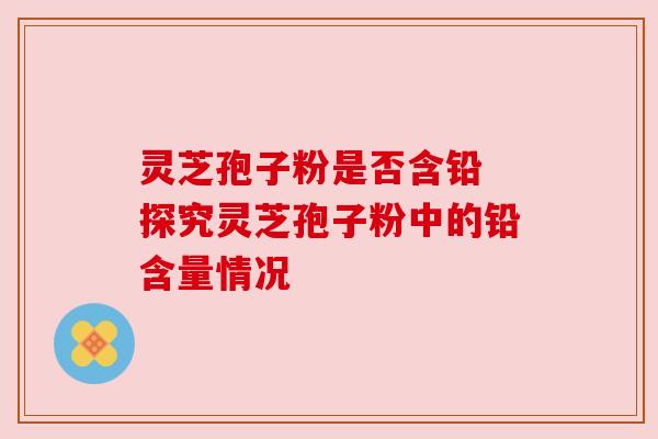 灵芝孢子粉是否含铅 探究灵芝孢子粉中的铅含量情况