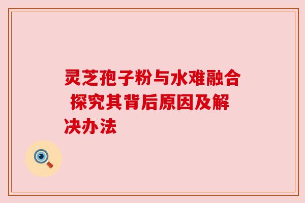 灵芝孢子粉与水难融合 探究其背后原因及解决办法