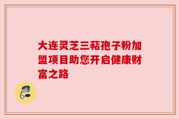 大连灵芝三萜孢子粉加盟项目助您开启健康财富之路