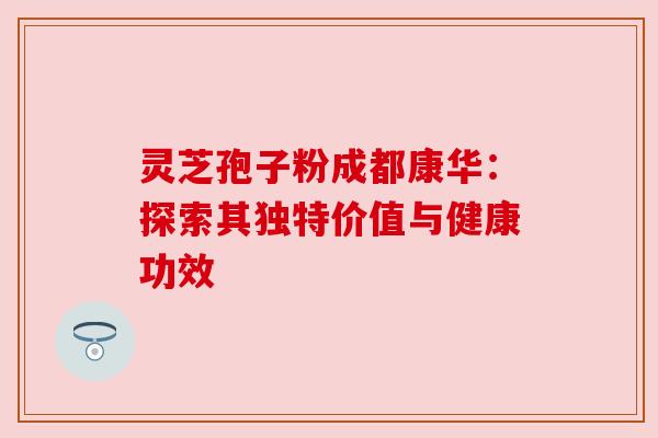 灵芝孢子粉成都康华：探索其独特价值与健康功效