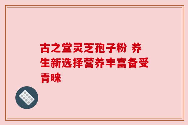 古之堂灵芝孢子粉 养生新选择营养丰富备受青睐