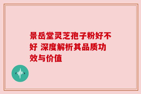 景岳堂灵芝孢子粉好不好 深度解析其品质功效与价值