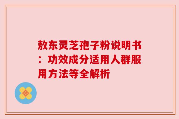 敖东灵芝孢子粉说明书：功效成分适用人群服用方法等全解析