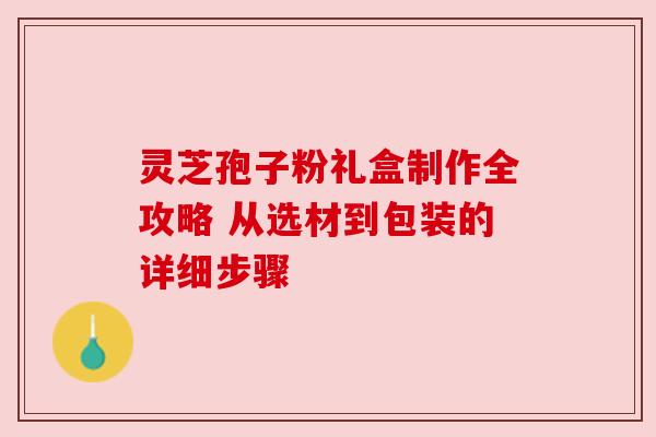 灵芝孢子粉礼盒制作全攻略 从选材到包装的详细步骤