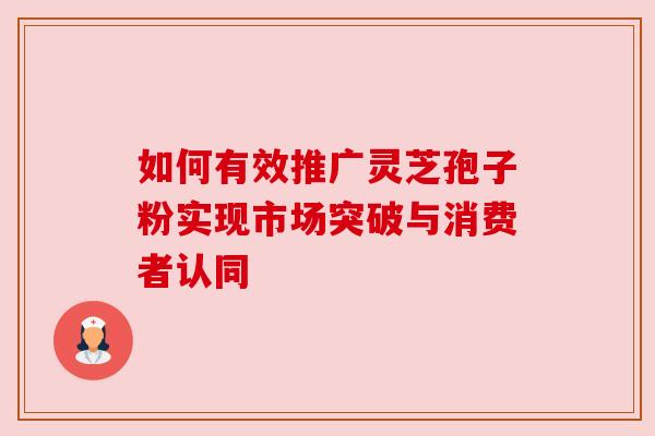 如何有效推广灵芝孢子粉实现市场突破与消费者认同