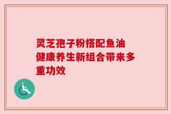 灵芝孢子粉搭配鱼油 健康养生新组合带来多重功效