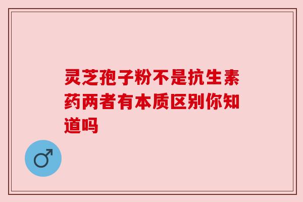 灵芝孢子粉不是抗生素药两者有本质区别你知道吗