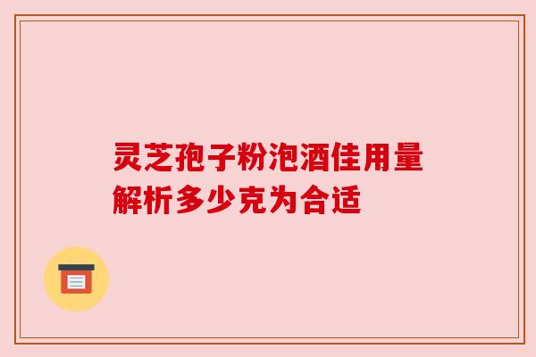 灵芝孢子粉泡酒佳用量解析多少克为合适