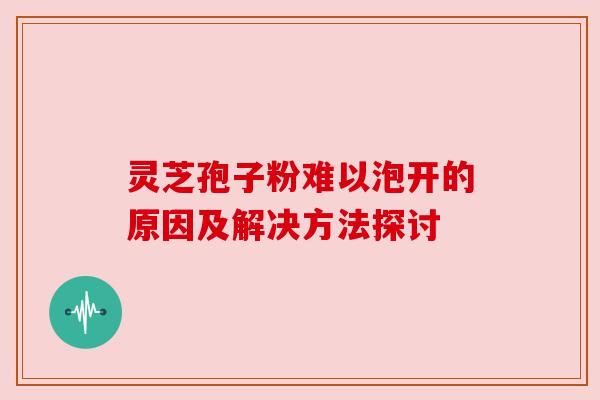 灵芝孢子粉难以泡开的原因及解决方法探讨