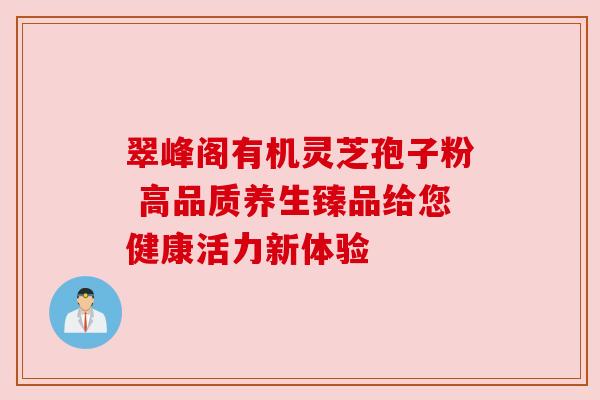 翠峰阁有机灵芝孢子粉 高品质养生臻品给您健康活力新体验