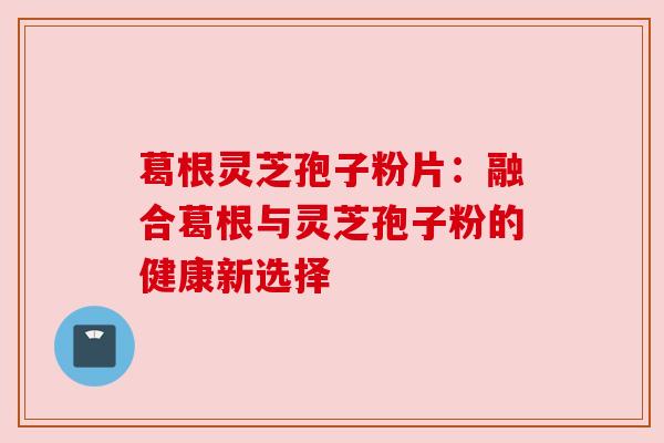 葛根灵芝孢子粉片：融合葛根与灵芝孢子粉的健康新选择