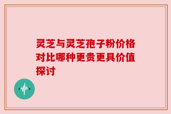 灵芝与灵芝孢子粉价格对比哪种更贵更具价值探讨