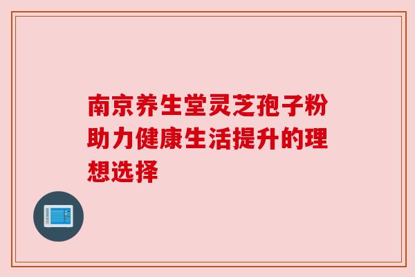 南京养生堂灵芝孢子粉助力健康生活提升的理想选择