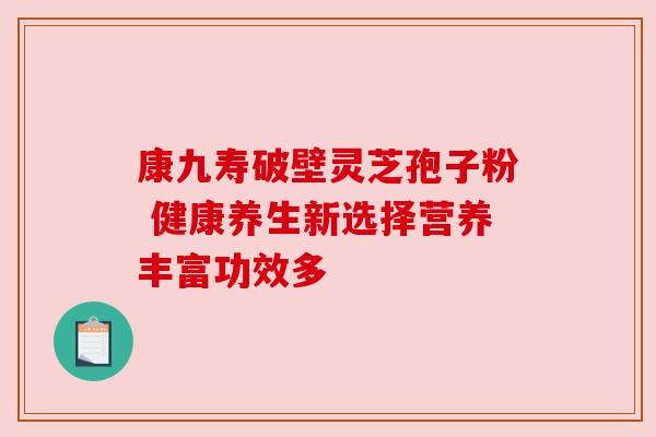 康九寿破壁灵芝孢子粉 健康养生新选择营养丰富功效多