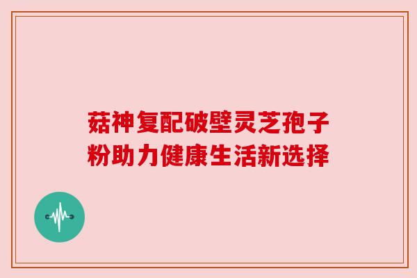 菇神复配破壁灵芝孢子粉助力健康生活新选择