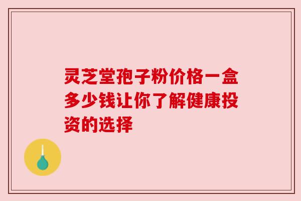 灵芝堂孢子粉价格一盒多少钱让你了解健康投资的选择