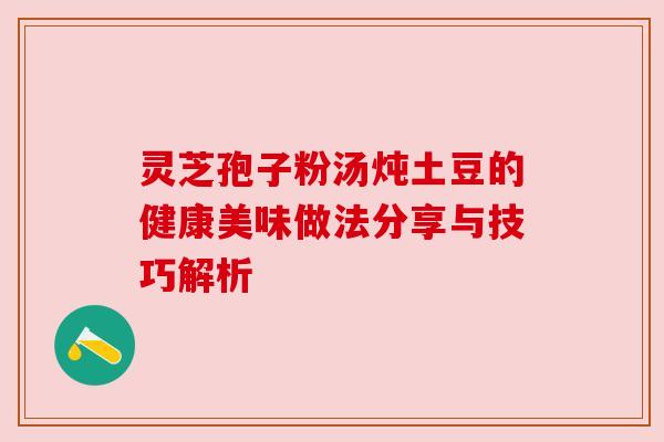 灵芝孢子粉汤炖土豆的健康美味做法分享与技巧解析